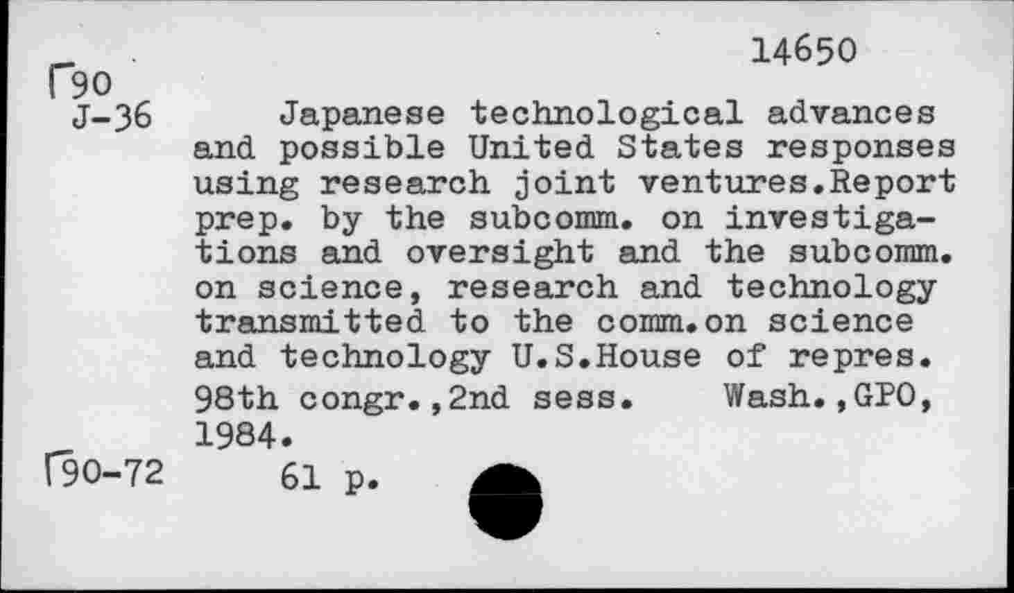 ﻿P90 J-36
F90-72
14650
Japanese technological advances and possible United States responses using research joint ventures.Report prep, by the subcomm. on investigations and oversight and the subconan. on science, research and technology transmitted to the comm.on science and technology U.S.House of repres. 98th congr.,2nd sess. Wash.,GPO, 1984.